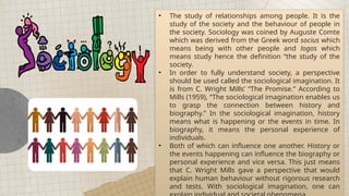 • The study of relationships among people. It is the
study of the society and the behaviour of people in
the society. Sociology was coined by Auguste Comte
which was derived from the Greek word socius which
means being with other people and logos which
means study hence the definition “the study of the
society.
• In order to fully understand society, a perspective
should be used called the sociological imagination. It
is from C. Wright Mills’ “The Promise.” According to
Mills (1959), “The sociological imagination enables us
to grasp the connection between history and
biography.” In the sociological imagination, history
means what is happening or the events in time. In
biography, it means the personal experience of
individuals.
• Both of which can influence one another. History or
the events happening can influence the biography or
personal experience and vice versa. This just means
that C. Wright Mills gave a perspective that would
explain human behaviour without rigorous research
and tests. With sociological imagination, one can
 