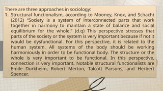 There are three approaches in sociology:
1. Structural functionalism, according to Mooney, Knox, and Schacht
(2012) “Society is a system of interconnected parts that work
together in harmony to maintain a state of balance and social
equilibrium for the whole.” (d.q) This perspective stresses that
parts of the society or the system is very important because if not it
would be dysfunctional. For this perspective, it is related to the
human system. All systems of the body should be working
harmoniously in order to be functional body. The structure or the
whole is very important to be functional. In this perspective,
connection is very important. Notable structural functionalists are
Emile Durkheim, Robert Merton, Talcott Parsons, and Herbert
Spencer.
 