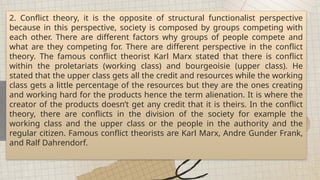 2. Conflict theory, it is the opposite of structural functionalist perspective
because in this perspective, society is composed by groups competing with
each other. There are different factors why groups of people compete and
what are they competing for. There are different perspective in the conflict
theory. The famous conflict theorist Karl Marx stated that there is conflict
within the proletariats (working class) and bourgeoisie (upper class). He
stated that the upper class gets all the credit and resources while the working
class gets a little percentage of the resources but they are the ones creating
and working hard for the products hence the term alienation. It is where the
creator of the products doesn’t get any credit that it is theirs. In the conflict
theory, there are conflicts in the division of the society for example the
working class and the upper class or the people in the authority and the
regular citizen. Famous conflict theorists are Karl Marx, Andre Gunder Frank,
and Ralf Dahrendorf.
 