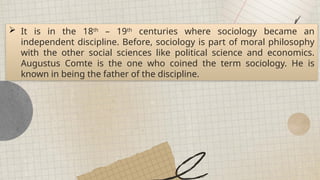  It is in the 18th
– 19th
centuries where sociology became an
independent discipline. Before, sociology is part of moral philosophy
with the other social sciences like political science and economics.
Augustus Comte is the one who coined the term sociology. He is
known in being the father of the discipline.
 