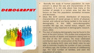  Basically the study of human population. Its main
concern is about the size and characteristics of the
population. It is not only about how many or the
number of people in a certain area, but also the
factors on how this population somewhat increases
and decreases.
 Ideas like birth control, distribution of resources,
characteristics of social groups in terms of physical,
mental, and cultural are being tackled in the study of
demography. In this field, socio-demographic
variables like age, sex, marital status, religion, and
nationality is very important in demographic research.
(Hunt, 2002)
 The start of studying demography may be found in the
work of the John Graunt. This studies and analyzed the
weekly records of deaths and baptisms dating back to
the end of the 16th
century. His most celebrated
contribution was his construction of the first mortality
table; by studying birth rates and death rates he was
able to estimate roughly the number of men currently
of military age, the number of women of childbearing
age, the total number of families, and even the
population of London.
 