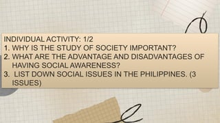 INDIVIDUAL ACTIVITY: 1/2
1. WHY IS THE STUDY OF SOCIETY IMPORTANT?
2. WHAT ARE THE ADVANTAGE AND DISADVANTAGES OF
HAVING SOCIAL AWARENESS?
3. LIST DOWN SOCIAL ISSUES IN THE PHILIPPINES. (3
ISSUES)
 