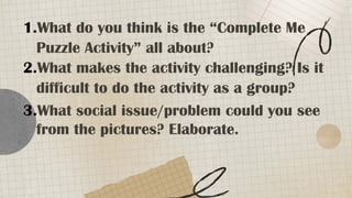 1.What do you think is the “Complete Me
Puzzle Activity” all about?
2.What makes the activity challenging? Is it
difficult to do the activity as a group?
3.What social issue/problem could you see
from the pictures? Elaborate.
 