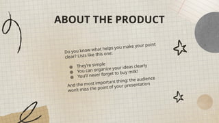 ABOUT THE PRODUCT
Do you know what helps you make your point
clear? Lists like this one:
● They’re simple
● You can organize your ideas clearly
● You’ll never forget to buy milk!
And the most important thing: the audience
won’t miss the point of your presentation
 