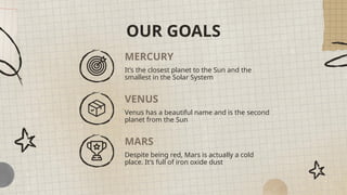 MERCURY
It’s the closest planet to the Sun and the
smallest in the Solar System
Venus has a beautiful name and is the second
planet from the Sun
Despite being red, Mars is actually a cold
place. It’s full of iron oxide dust
OUR GOALS
VENUS
MARS
 