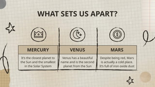 WHAT SETS US APART?
MERCURY VENUS MARS
It’s the closest planet to
the Sun and the smallest
in the Solar System
Venus has a beautiful
name and is the second
planet from the Sun
Despite being red, Mars
is actually a cold place.
It’s full of iron oxide dust
 