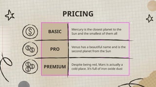 PRICING
BASIC
Mercury is the closest planet to the
Sun and the smallest of them all
PRO
Venus has a beautiful name and is the
second planet from the Sun
PREMIUM
Despite being red, Mars is actually a
cold place. It’s full of iron oxide dust
 