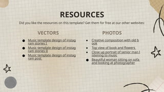 RESOURCES
Did you like the resources on this template? Get them for free at our other websites:
VECTORS PHOTOS
● Music template design of instag
ram stories I
● Music template design of instag
ram stories II
● Music template design of instag
ram post
● Creative composition with old b
ook
● Top view of book and flowers
● Close up portrait of senior man l
istening to music
● Beautiful woman sitting on sofa
and looking at photographer
 