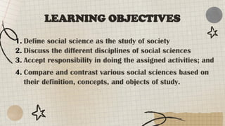 LEARNING OBJECTIVES
1. Define social science as the study of society
2. Discuss the different disciplines of social sciences
3. Accept responsibility in doing the assigned activities; and
4. Compare and contrast various social sciences based on
their definition, concepts, and objects of study.
 