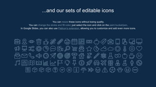 You can resize these icons without losing quality.
You can change the stroke and fill color; just select the icon and click on the paint bucket/pen.
In Google Slides, you can also use Flaticon’s extension, allowing you to customize and add even more icons.
...and our sets of editable icons
 