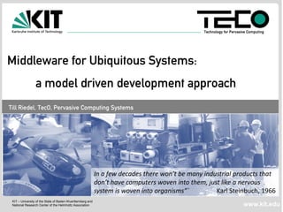Technology for Pervasive Computing




Middleware for Ubiquitous Systems:
                a model driven development approach
Till Riedel, TecO, Pervasive Computing Systems




                                                           In a few decades there won’t be many industrial products that
                                                           don’t have computers woven into them, just like a nervous
                                                           system is woven into organisms”´         Karl Steinbuch, 1966
 KIT – University of the State of Baden-Wuerttemberg and
 National Research Center of the Helmholtz Association                                                               www.kit.edu
 