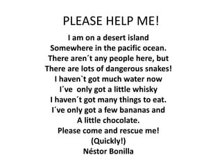 PLEASE HELP ME!
I am on a desert island
Somewhere in the pacific ocean.
There aren´t any people here, but
There are lots of dangerous snakes!
I haven`t got much water now
I´ve only got a little whisky
I haven´t got many things to eat.
I´ve only got a few bananas and
A little chocolate.
Please come and rescue me!
(Quickly!)
Néstor Bonilla
 