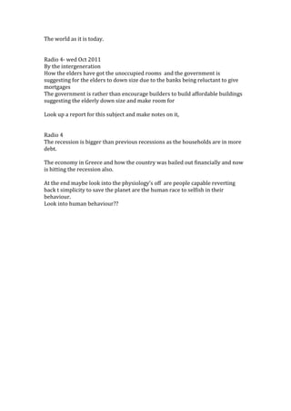 The world as it is today.


Radio 4- wed Oct 2011
By the intergeneration
How the elders have got the unoccupied rooms and the government is
suggesting for the elders to down size due to the banks being reluctant to give
mortgages
The government is rather than encourage builders to build affordable buildings
suggesting the elderly down size and make room for

Look up a report for this subject and make notes on it,


Radio 4
The recession is bigger than previous recessions as the households are in more
debt.

The economy in Greece and how the country was bailed out financially and now
is hitting the recession also.

At the end maybe look into the physiology’s off are people capable reverting
back t simplicity to save the planet are the human race to selfish in their
behaviour.
Look into human behaviour??
 