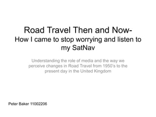 Road Travel Then and Now-
How I came to stop worrying and listen to
my SatNav
Understanding the role of media and the way we
perceive changes in Road Travel from 1950’s to the
present day in the United Kingdom
Peter Baker 11002206
 