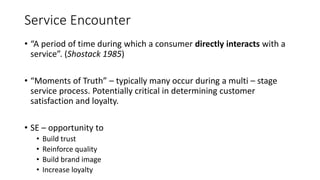 Service Encounter
• “A period of time during which a consumer directly interacts with a
service”. (Shostack 1985)
• “Momen...