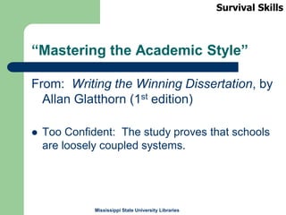 Mississippi State University Libraries
“Mastering the Academic Style”
From: Writing the Winning Dissertation, by
Allan Glatthorn (1st edition)
 Too Confident: The study proves that schools
are loosely coupled systems.
Survival Skills
 
