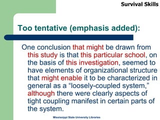 Mississippi State University Libraries
Too tentative (emphasis added):
One conclusion that might be drawn from
this study is that this particular school, on
the basis of this investigation, seemed to
have elements of organizational structure
that might enable it to be characterized in
general as a “loosely-coupled system,”
although there were clearly aspects of
tight coupling manifest in certain parts of
the system.
Survival Skills
 