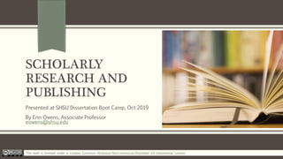 SCHOLARLY
RESEARCH AND
PUBLISHING
Presented at SHSU Dissertation Boot Camp, Oct 2019
By Erin Owens, Associate Professor
eowens@shsu.edu
This work is licensed under a Creative Commons Attribution-NonCommercial-ShareAlike 4.0 International License.
 