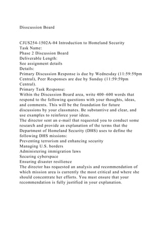 Disscussion Board
CJUS254-1502A-04 Introduction to Homeland Security
Task Name:
Phase 2 Discussion Board
Deliverable Length:
See assignment details
Details:
Primary Discussion Response is due by Wednesday (11:59:59pm
Central), Peer Responses are due by Sunday (11:59:59pm
Central).
Primary Task Response:
Within the Discussion Board area, write 400–600 words that
respond to the following questions with your thoughts, ideas,
and comments. This will be the foundation for future
discussions by your classmates. Be substantive and clear, and
use examples to reinforce your ideas.
The director sent an e-mail that requested you to conduct some
research and provide an explanation of the terms that the
Department of Homeland Security (DHS) uses to define the
following DHS missions:
Preventing terrorism and enhancing security
Managing U.S. borders
Administering immigration laws
Securing cyberspace
Ensuring disaster resilience
The director has requested an analysis and recommendation of
which mission area is currently the most critical and where she
should concentrate her efforts. You must ensure that your
recommendation is fully justified in your explanation.
 
