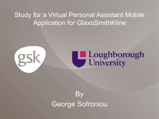 Study for a Virtual Personal Assistant Mobile 
Application for GlaxoSmithKline 
By 
George Sofroniou 
 