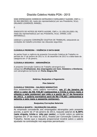 Dissídio Coletivo Hotéis POA - 2013
SIND EMPREGADOS COMERCIO HOTELEIRO E SIMILARES P ALEGRE, CNPJ n.
92.964.980/0001-60, neste ato representado(a) por seu Presidente, Sr(a).
ORLANDO LOURENCEL RANGEL;

E

SINDICATO DE HOTEIS DE PORTO ALEGRE, CNPJ n. 01.059.291/0001-56,
neste ato representado(a) por seu Presidente, Sr(a). DANIEL LUIZ
ANTONIOLLI;

celebram a presente CONVENÇÃO COLETIVA DE TRABALHO, estipulando as
condições de trabalho previstas nas cláusulas seguintes:



CLÁUSULA PRIMEIRA - VIGÊNCIA E DATA-BASE

As partes fixam a vigência da presente Convenção Coletiva de Trabalho no
período de 1º de janeiro de 2013 a 31 de dezembro de 2013 e a data-base da
categoria em 1º de janeiro.

CLÁUSULA SEGUNDA - ABRANGÊNCIA

A presente Convenção Coletiva de Trabalho abrangerá a(s)
categoria(s)Profissional, dos empregados em Com. Hoteleiro e Similares,
com abrangência territorial em Porto Alegre/RS.



                    Salários, Reajustes e Pagamento

                               Piso Salarial

CLÁUSULA TERCEIRA - SALÁRIO NORMATIVO
Fica estabelecido, como salário normativo, em 1º de janeiro de
2013 o valor de R$ 735,87 (setecentos e trinta e cinco reais e
oitenta e sete centavos) por mês e a partir de 1º de fevereiro
de 2013, o salário normativo será de R$ 776,60 ( setecentos e
setenta e seis reais e sessenta centavos).

                      Reajustes/Correções Salariais

CLÁUSULA QUARTA - MAJORAÇÃO SALARIAL
As empresas concederão aos empregados abrangidos pelo presente
acordo, a partir de 1º de janeiro de 2013, reajuste salarial de 6,38%
(seis vírgula, trinta e oito por cento), a incidir sobre os salários
vigentes em 1º de maio de 2012, fixados por Convenção Coletiva de
Trabalho. Sendo que o reajuste proporcional incidirá sobre o salário
ajustado na contratação nos seguintes percentuais:
 