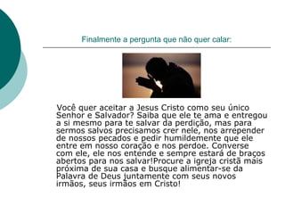 Finalmente a pergunta que não quer calar: Você quer aceitar a Jesus Cristo como seu único Senhor e Salvador? Saiba que ele te ama e entregou a si mesmo para te salvar da perdição, mas para sermos salvos precisamos crer nele, nos arrepender de nossos pecados e pedir humildemente que ele entre em nosso coração e nos perdoe. Converse com ele, ele nos entende e sempre estará de braços abertos para nos salvar!Procure a igreja cristã mais próxima de sua casa e busque alimentar-se da Palavra de Deus juntamente com seus novos irmãos, seus irmãos em Cristo!  