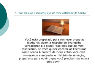 “ ... são elas [as Escrituras] que de mim testificam”(Jo 5.39b) Você está preparado para conhecer o que as Escrituras dizem a respeito do Evangelho verdadeiro? Ele disse: “são elas que de mim testificam”. Se você quiser encarar as Escrituras como sendo A Palavra de Deus então você está  começando a entender o mistério da salvação, prepare-se para ouvir o que você precisa mas nunca quis ouvir!  