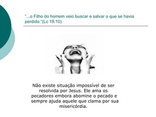 “ ...o Filho do homem veio buscar e salvar o que se havia perdido.“(Lc 19.10) Não existe situação impossível de ser  resolvida por Jesus. Ele ama os  pecadores embora abomine o pecado e sempre ajuda aquele que clama por sua misericórdia.  