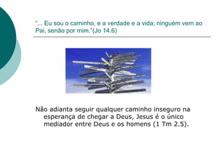 “ ... Eu sou o caminho, e a verdade e a vida; ninguém vem ao Pai, senão por mim.”(Jo 14.6) Não adianta seguir qualquer caminho inseguro na esperança de chegar a Deus, Jesus é o único mediador entre Deus e os homens (1 Tm 2.5). 