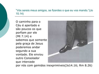 ” Vós sereis meus amigos, se fizerdes o que eu vos mando.”(Jo 15.14)  O caminho para o  Céu é apertado e são poucos os que  porfiam por ele  (Mt 7.14) e  sabemos que somente  pela graça de Jesus  poderemos andar segundo a sua  vontade. Ele enviou outro Consolador  que intercede  por nós com gemidos inexprimíveis(Jo14.16; Rm 8.26) 