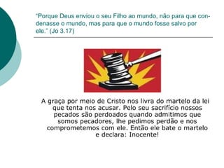 “ Porque Deus enviou o seu Filho ao mundo, não para que con-denasse o mundo, mas para que o mundo fosse salvo por ele.” (Jo 3.17) A graça por meio de Cristo nos livra do martelo da lei que tenta nos acusar. Pelo seu sacrifício nossos pecados são perdoados quando admitimos que somos pecadores, lhe pedimos perdão e nos comprometemos com ele. Então ele bate o martelo e declara: Inocente! 