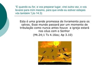 “ E quando eu for, e vos preparar lugar, virei outra vez, e vos levarei para mim mesmo, para que onde eu estiver estejais vós também.”(Jo 14.3) Esta é uma grande promessa de livramento para os salvos. Esse mundo passará por um momento de tribulação como nunca antes houve  a igreja estará nos céus com o Senhor  (Mt.24;1 Ts 4.16ss; Ap 3.10) 