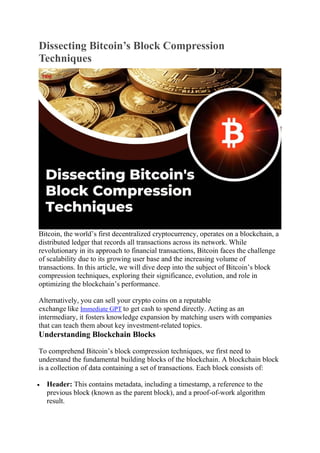 Dissecting Bitcoin’s Block Compression
Techniques
Bitcoin, the world’s first decentralized cryptocurrency, operates on a blockchain, a
distributed ledger that records all transactions across its network. While
revolutionary in its approach to financial transactions, Bitcoin faces the challenge
of scalability due to its growing user base and the increasing volume of
transactions. In this article, we will dive deep into the subject of Bitcoin’s block
compression techniques, exploring their significance, evolution, and role in
optimizing the blockchain’s performance.
Alternatively, you can sell your crypto coins on a reputable
exchange like Immediate GPT to get cash to spend directly. Acting as an
intermediary, it fosters knowledge expansion by matching users with companies
that can teach them about key investment-related topics.
Understanding Blockchain Blocks
To comprehend Bitcoin’s block compression techniques, we first need to
understand the fundamental building blocks of the blockchain. A blockchain block
is a collection of data containing a set of transactions. Each block consists of:
 Header: This contains metadata, including a timestamp, a reference to the
previous block (known as the parent block), and a proof-of-work algorithm
result.
 