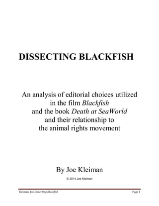 Kleiman, Joe Dissecting Blackfish Page 1
DISSECTING BLACKFISH
An analysis of editorial choices utilized
in the film Blackfish
and the book Death at SeaWorld
and their relationship to
the animal rights movement
By Joe Kleiman
© 2014 Joe Kleiman
 