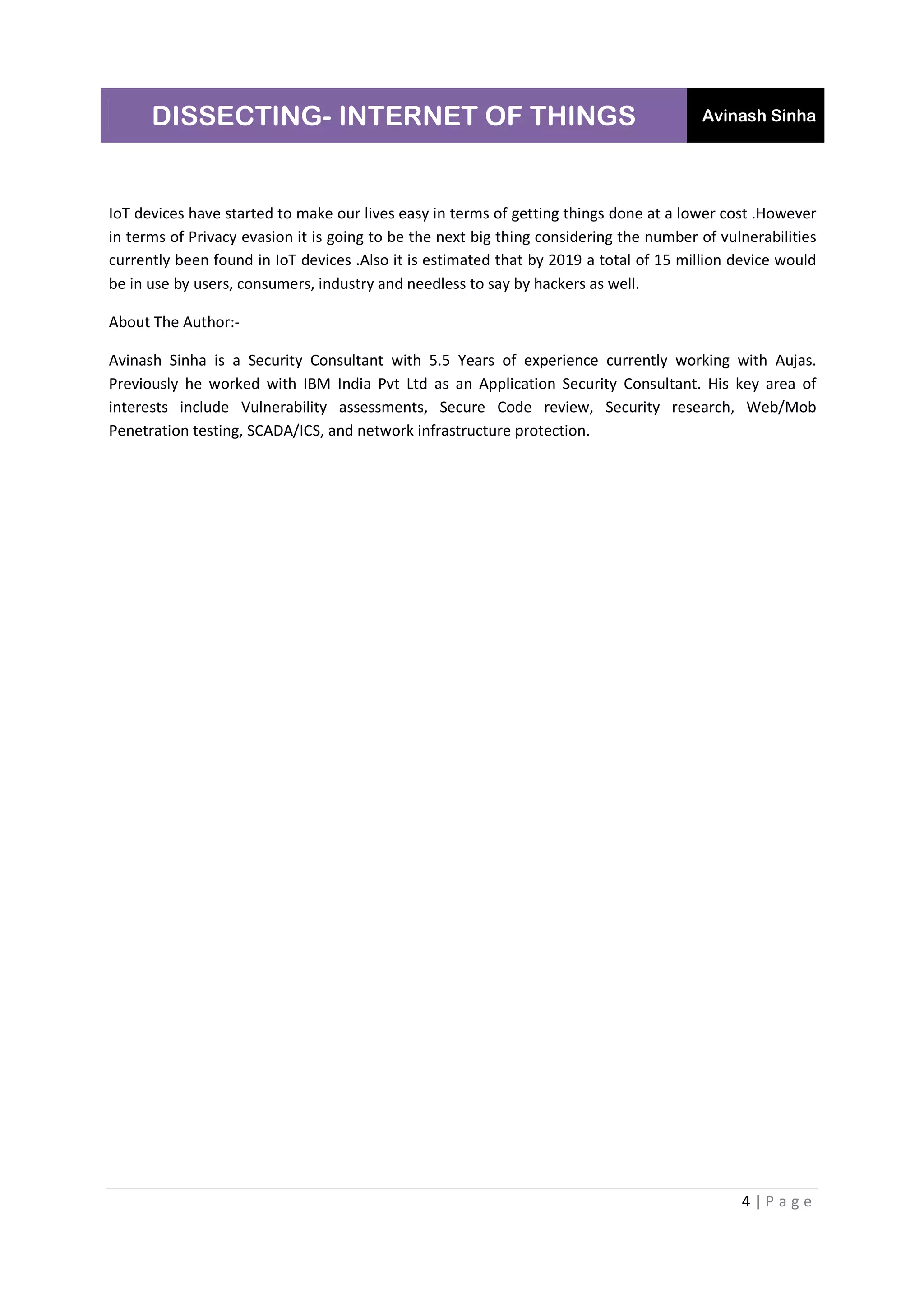 DISSECTING- INTERNET OF THINGS Avinash Sinha
4 | P a g e
IoT devices have started to make our lives easy in terms of getting things done at a lower cost .However
in terms of Privacy evasion it is going to be the next big thing considering the number of vulnerabilities
currently been found in IoT devices .Also it is estimated that by 2019 a total of 15 million device would
be in use by users, consumers, industry and needless to say by hackers as well.
About The Author:-
Avinash Sinha is a Security Consultant with 5.5 Years of experience currently working with Aujas.
Previously he worked with IBM India Pvt Ltd as an Application Security Consultant. His key area of
interests include Vulnerability assessments, Secure Code review, Security research, Web/Mob
Penetration testing, SCADA/ICS, and network infrastructure protection.
 