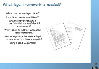 © Chawton Innovation Services/Title.ppt/Version/date/initials
What legal framework is needed?
When to introduce legal issues?
How to introduce legal issues?
When to move from a non-
confidential to a confidential
environment?
What issues to address within the
legal framework?
How to negotiate the various legal
issues so as to achieve a win-win?
Being a good OI partner!
 
