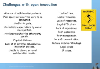 © Chawton Innovation Services/Title.ppt/Version/date/initials
Challenges with open innovation
Absence of collaboration partners.
Poor specification of the work to be
conducted.
Conflict in goals.
Un-realistic expectations by one or
more parties.
Not knowing what the other party
can do.
Physical distance.
Lack of an external collaborative
innovation process.
Unable to absorb external
collaboration results.
Lack of time.
Lack of finances.
Lack of resources.
Legal difficulties.
Lack of experience.
Poor leadership.
Poor management.
Lack of communication.
Cultural misunderstandings.
Legal issues
IP issues.
 