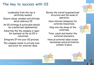 © Chawton Innovation Services/Title.ppt/Version/date/initials
The key to success with OI
Leadership from the top is
definitely needed.
Ensure values, mindset and attitude
which embrace OI
An OI strategy & action plan should
be created and implemented.
Advertise the the company is ‘open
for business’ as far as OI is
concerned.
Integrate IP into your OI process.
The company needs to actively scan
and scout for external ideas.
Review the overall organisational
structure and the mode of
operation.
Have internal champions for
external innovations.
Step into the shoes of the
externals.
Train, coach and mentor the
external innovators.
Have an external ideas review
mechanism and prioritisation
scheme in place.
 