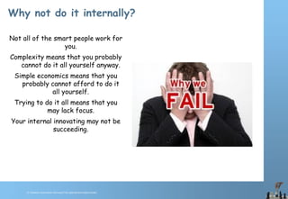 © Chawton Innovation Services/Title.ppt/Version/date/initials
Why not do it internally?
Not all of the smart people work for
you.
Complexity means that you probably
cannot do it all yourself anyway.
Simple economics means that you
probably cannot afford to do it
all yourself.
Trying to do it all means that you
may lack focus.
Your internal innovating may not be
succeeding.
 