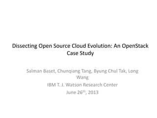 Dissecting Open Source Cloud Evolution: An OpenStack
Case Study
Salman Baset, Chunqiang Tang, Byung Chul Tak, Long
Wang
IBM T. J. Watson Research Center
June 26th, 2013
 