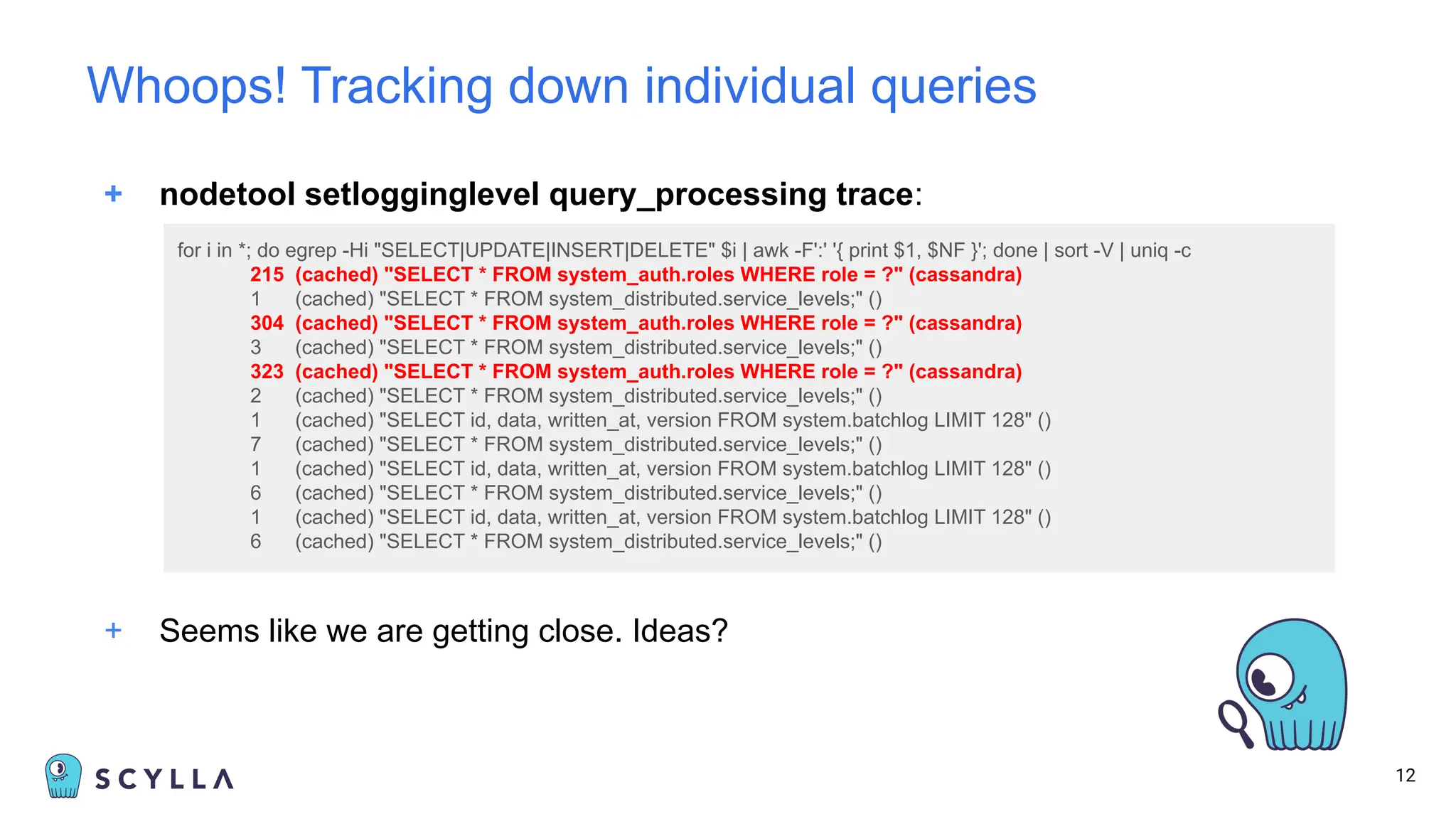 + nodetool setlogginglevel query_processing trace:
12
Whoops! Tracking down individual queries
+ Seems like we are getting close. Ideas?
for i in *; do egrep -Hi "SELECT|UPDATE|INSERT|DELETE" $i | awk -F':' '{ print $1, $NF }'; done | sort -V | uniq -c
215 (cached) "SELECT * FROM system_auth.roles WHERE role = ?" (cassandra)
1 (cached) "SELECT * FROM system_distributed.service_levels;" ()
304 (cached) "SELECT * FROM system_auth.roles WHERE role = ?" (cassandra)
3 (cached) "SELECT * FROM system_distributed.service_levels;" ()
323 (cached) "SELECT * FROM system_auth.roles WHERE role = ?" (cassandra)
2 (cached) "SELECT * FROM system_distributed.service_levels;" ()
1 (cached) "SELECT id, data, written_at, version FROM system.batchlog LIMIT 128" ()
7 (cached) "SELECT * FROM system_distributed.service_levels;" ()
1 (cached) "SELECT id, data, written_at, version FROM system.batchlog LIMIT 128" ()
6 (cached) "SELECT * FROM system_distributed.service_levels;" ()
1 (cached) "SELECT id, data, written_at, version FROM system.batchlog LIMIT 128" ()
6 (cached) "SELECT * FROM system_distributed.service_levels;" ()
 