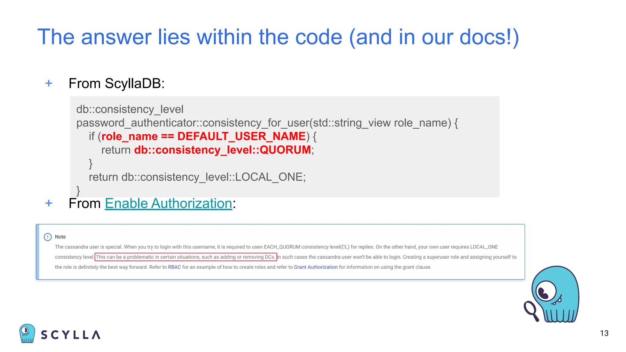 + From ScyllaDB:
13
The answer lies within the code (and in our docs!)
+ From Enable Authorization:
db::consistency_level
password_authenticator::consistency_for_user(std::string_view role_name) {
if (role_name == DEFAULT_USER_NAME) {
return db::consistency_level::QUORUM;
}
return db::consistency_level::LOCAL_ONE;
}
 
