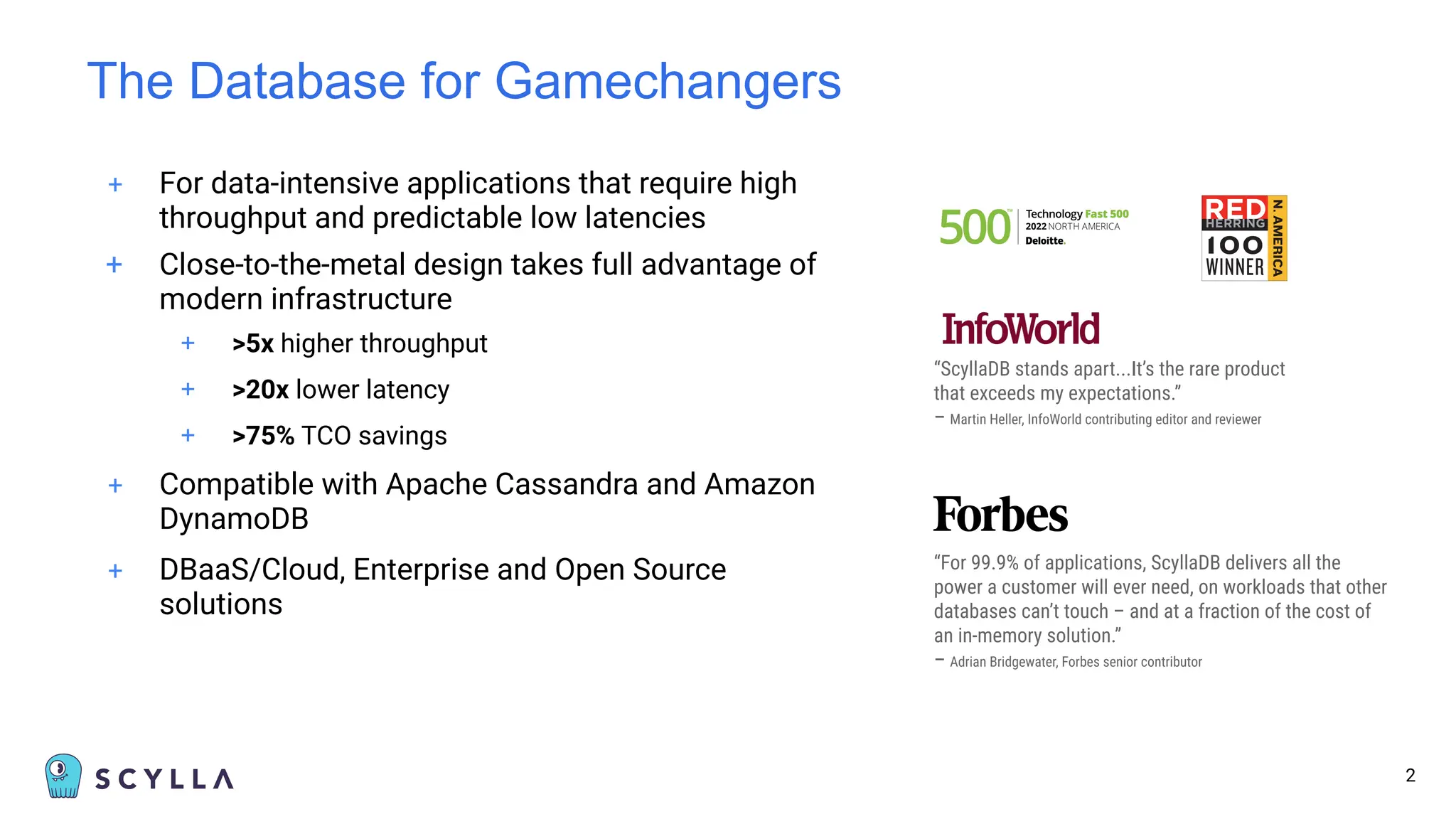 + For data-intensive applications that require high
throughput and predictable low latencies
+ Close-to-the-metal design takes full advantage of
modern infrastructure
+ >5x higher throughput
+ >20x lower latency
+ >75% TCO savings
+ Compatible with Apache Cassandra and Amazon
DynamoDB
+ DBaaS/Cloud, Enterprise and Open Source
solutions
The Database for Gamechangers
2
“ScyllaDB stands apart...It’s the rare product
that exceeds my expectations.”
– Martin Heller, InfoWorld contributing editor and reviewer
“For 99.9% of applications, ScyllaDB delivers all the
power a customer will ever need, on workloads that other
databases can’t touch – and at a fraction of the cost of
an in-memory solution.”
– Adrian Bridgewater, Forbes senior contributor
 
