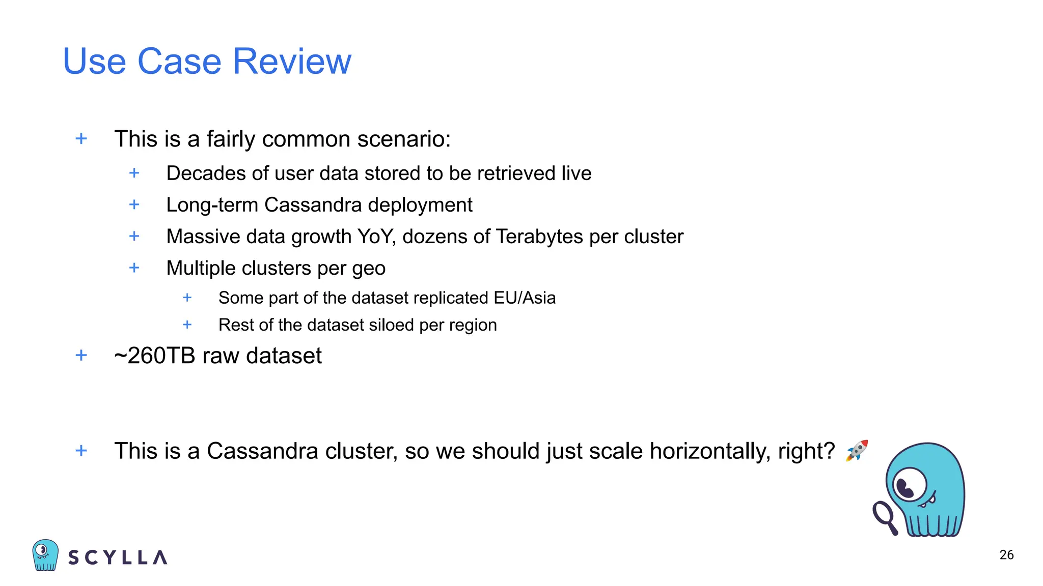 + This is a fairly common scenario:
+ Decades of user data stored to be retrieved live
+ Long-term Cassandra deployment
+ Massive data growth YoY, dozens of Terabytes per cluster
+ Multiple clusters per geo
+ Some part of the dataset replicated EU/Asia
+ Rest of the dataset siloed per region
+ ~260TB raw dataset
+ This is a Cassandra cluster, so we should just scale horizontally, right? 🚀
26
Use Case Review
 