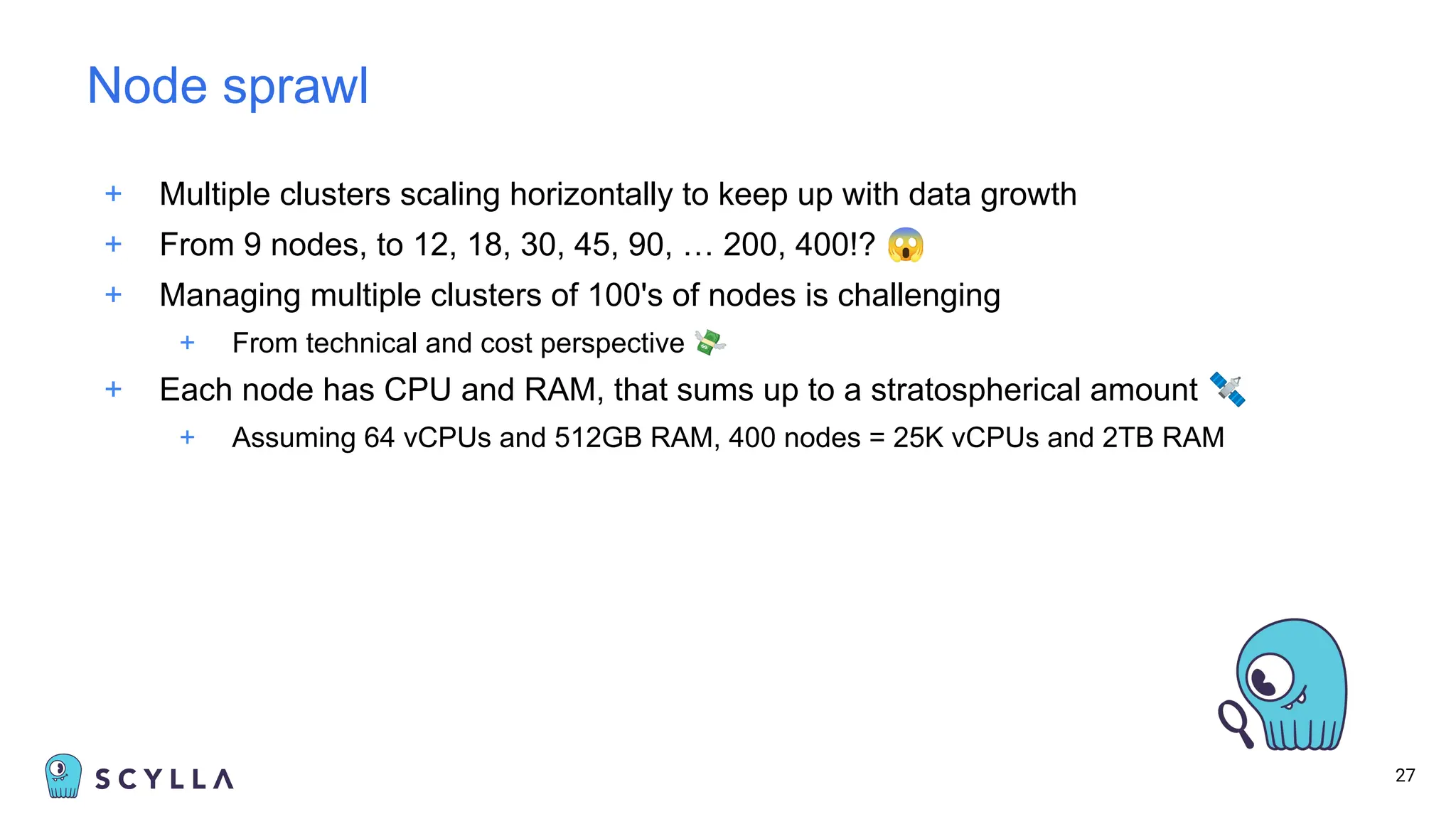 + Multiple clusters scaling horizontally to keep up with data growth
+ From 9 nodes, to 12, 18, 30, 45, 90, … 200, 400!? 😱
+ Managing multiple clusters of 100's of nodes is challenging
+ From technical and cost perspective 💸
+ Each node has CPU and RAM, that sums up to a stratospherical amount 🛰
+ Assuming 64 vCPUs and 512GB RAM, 400 nodes = 25K vCPUs and 2TB RAM
27
Node sprawl
 