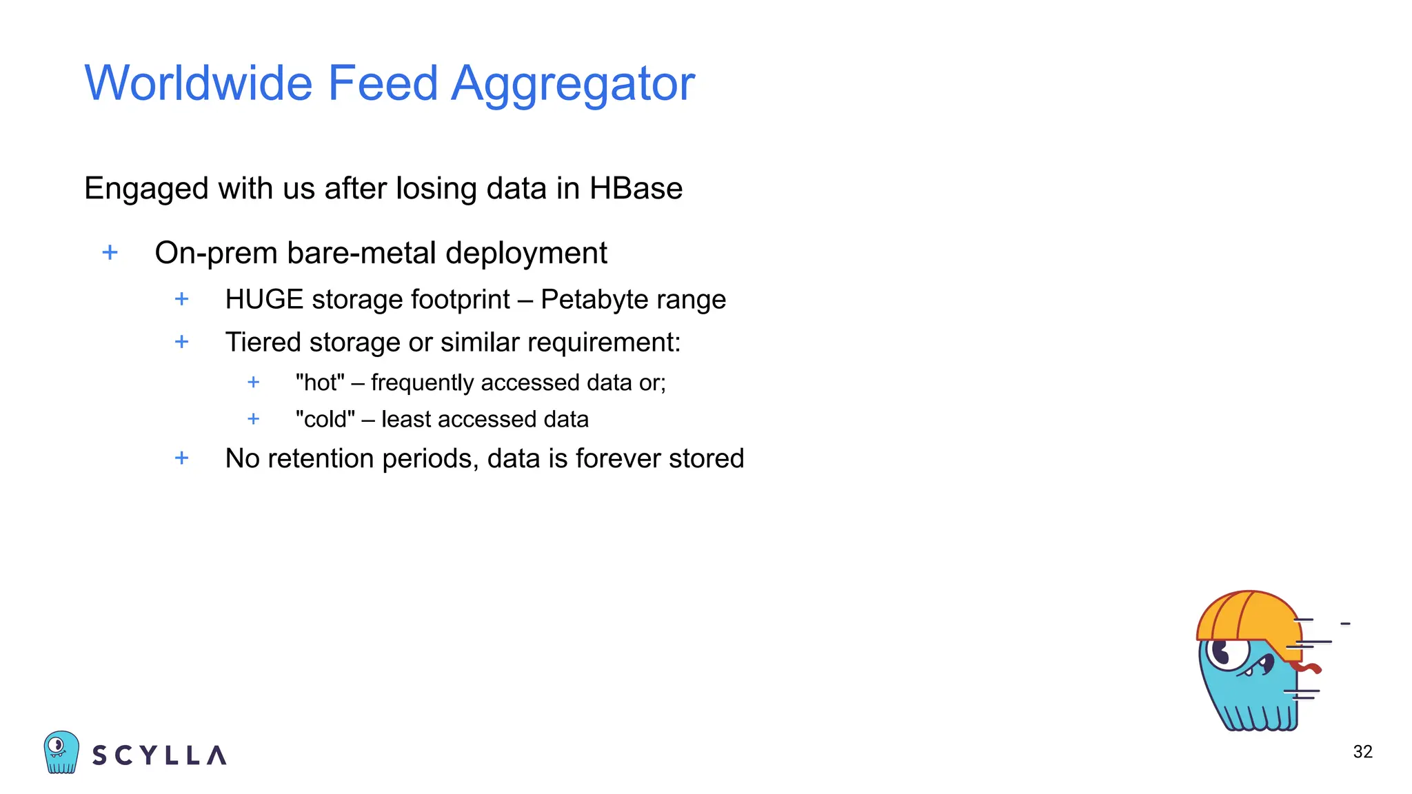 Engaged with us after losing data in HBase
+ On-prem bare-metal deployment
+ HUGE storage footprint – Petabyte range
+ Tiered storage or similar requirement:
+ "hot" – frequently accessed data or;
+ "cold" – least accessed data
+ No retention periods, data is forever stored
32
Worldwide Feed Aggregator
 
