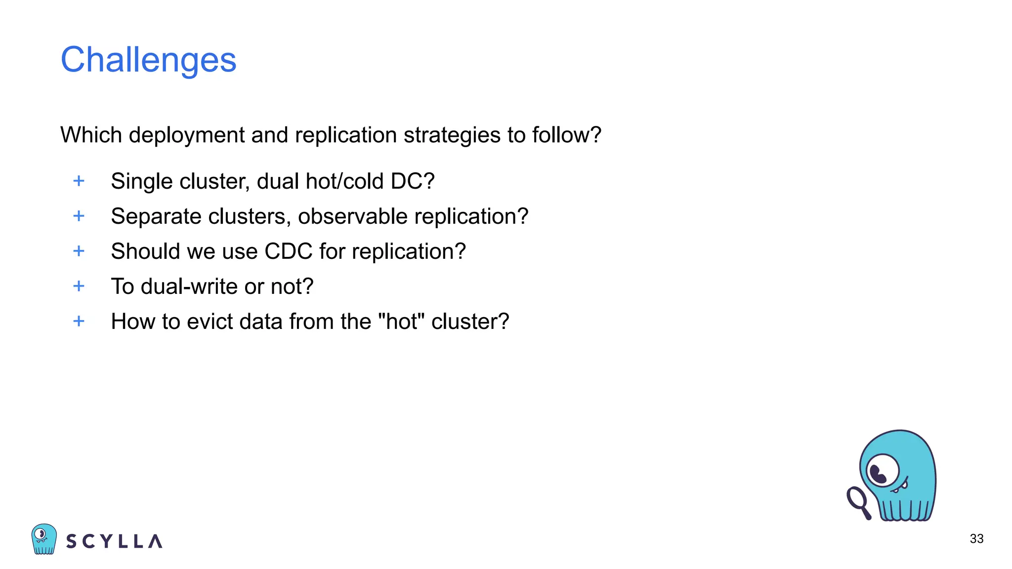 Which deployment and replication strategies to follow?
+ Single cluster, dual hot/cold DC?
+ Separate clusters, observable replication?
+ Should we use CDC for replication?
+ To dual-write or not?
+ How to evict data from the "hot" cluster?
33
Challenges
 