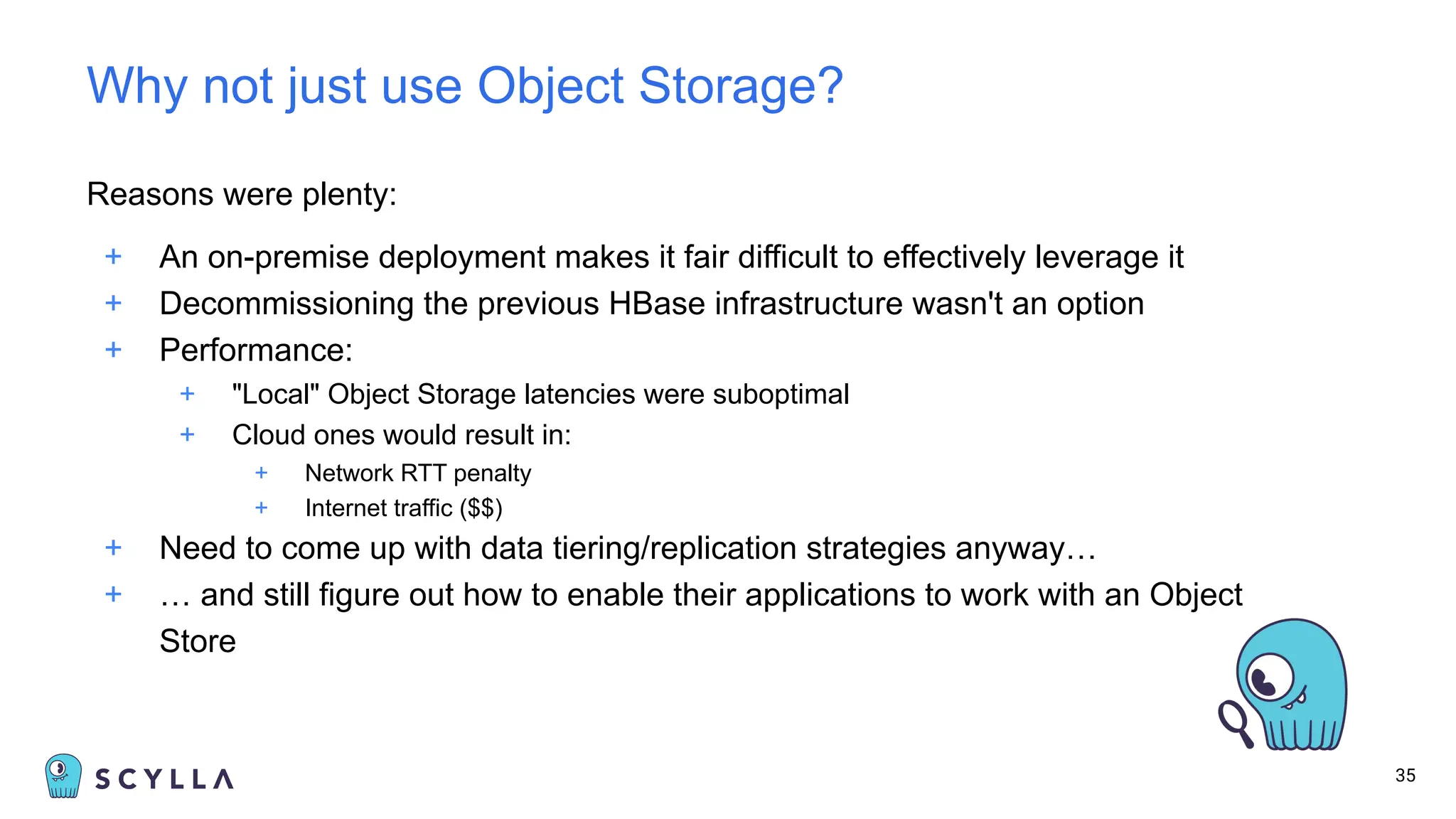 Reasons were plenty:
+ An on-premise deployment makes it fair difficult to effectively leverage it
+ Decommissioning the previous HBase infrastructure wasn't an option
+ Performance:
+ "Local" Object Storage latencies were suboptimal
+ Cloud ones would result in:
+ Network RTT penalty
+ Internet traffic ($$)
+ Need to come up with data tiering/replication strategies anyway…
+ … and still figure out how to enable their applications to work with an Object
Store
35
Why not just use Object Storage?
 