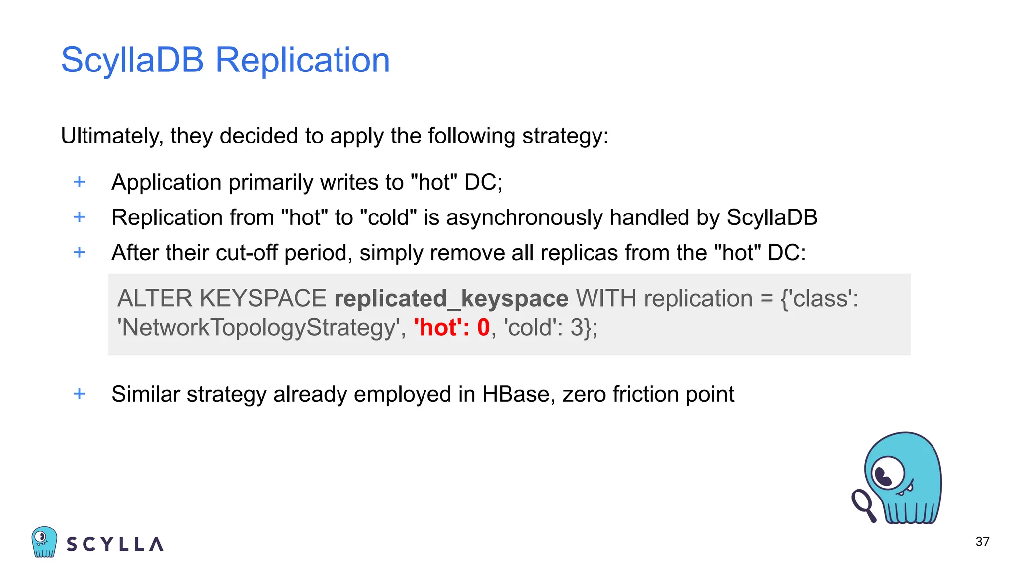 Ultimately, they decided to apply the following strategy:
+ Application primarily writes to "hot" DC;
+ Replication from "hot" to "cold" is asynchronously handled by ScyllaDB
+ After their cut-off period, simply remove all replicas from the "hot" DC:
37
ScyllaDB Replication
ALTER KEYSPACE replicated_keyspace WITH replication = {'class':
'NetworkTopologyStrategy', 'hot': 0, 'cold': 3};
+ Similar strategy already employed in HBase, zero friction point
 