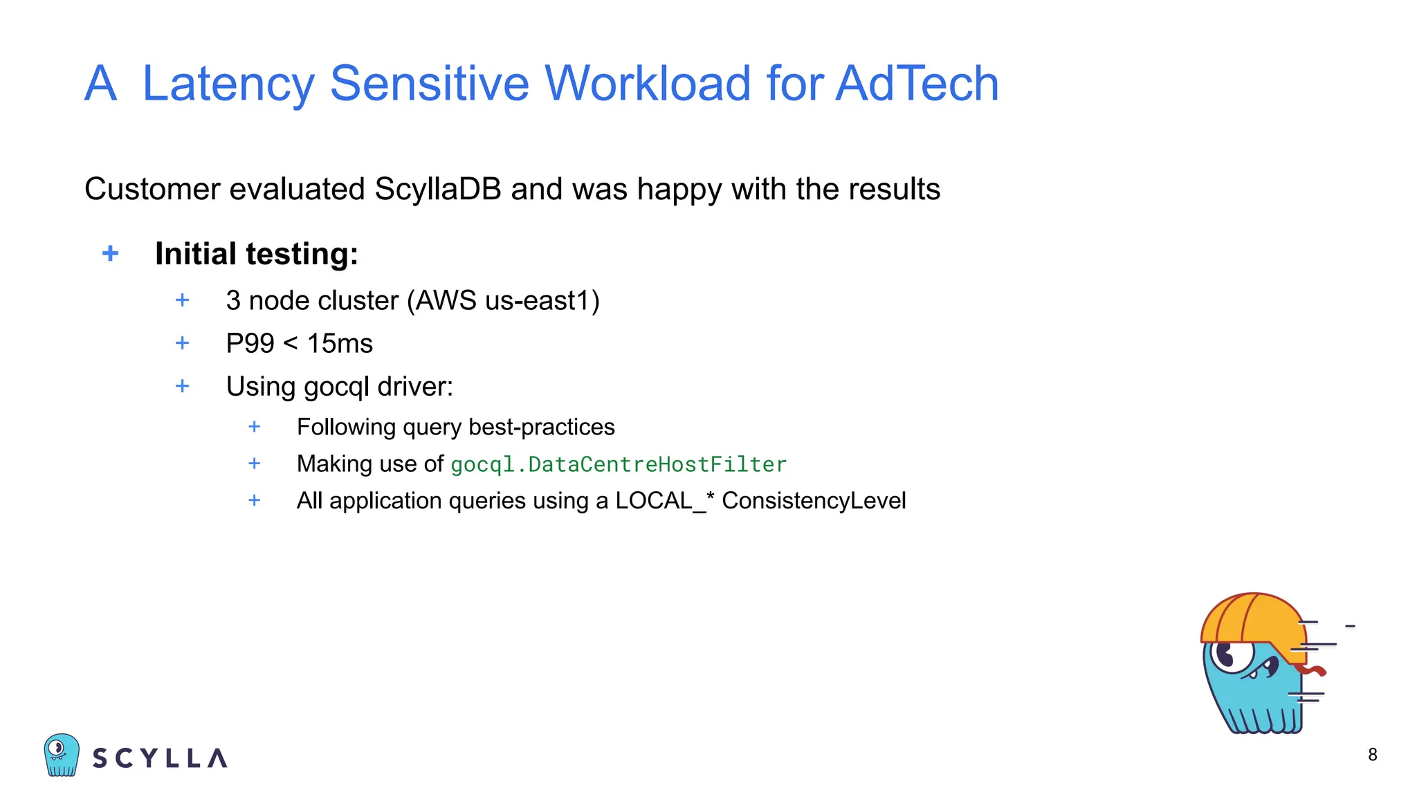 Customer evaluated ScyllaDB and was happy with the results
+ Initial testing:
+ 3 node cluster (AWS us-east1)
+ P99 < 15ms
+ Using gocql driver:
+ Following query best-practices
+ Making use of gocql.DataCentreHostFilter
+ All application queries using a LOCAL_* ConsistencyLevel
8
A Latency Sensitive Workload for AdTech
 